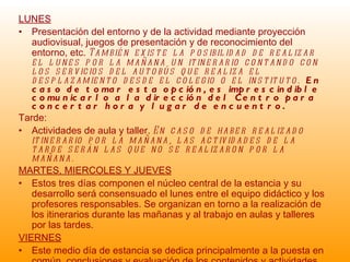 LUNES Presentación del entorno y de la actividad mediante proyección audiovisual, juegos de presentación y de reconocimiento del entorno, etc.  También existe la posibilidad de realizar el lunes por la mañana un itinerario contando con los servicios del autobús que realiza el desplazamiento desde el colegio o el instituto.  En caso de tomar esta opción, es imprescindible comunicarlo a la dirección del Centro para concertar hora y lugar de encuentro. Tarde: Actividades de aula y taller.  En caso de haber realizado itinerario por la mañana, las actividades de la tarde serán las que no se realizaron por la mañana. MARTES, MIERCOLES Y JUEVES Estos tres días componen el núcleo central de la estancia y su desarrollo será consensuado el lunes entre el equipo didáctico y los profesores responsables. Se organizan en torno a la realización de los itinerarios durante las mañanas y al trabajo en aulas y talleres por las tardes.  VIERNES Este medio día de estancia se dedica principalmente a la puesta en común, conclusiones y evaluación de los contenidos y actividades semanales, pudiéndose acompañar también de alguna visita concreta a algún punto de interés ecocultural en las cercanías del Centro. 