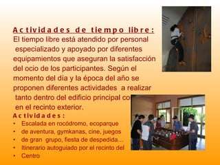 Actividades de tiempo libre: El tiempo libre está atendido por personal especializado y apoyado por diferentes  equipamientos que aseguran la satisfacción  del ocio de los participantes. Según el  momento del día y la época del año se  proponen diferentes actividades  a realizar tanto dentro del edificio principal como en el recinto exterior. Actividades: Escalada en rocódromo, ecoparque  de aventura, gymkanas, cine, juegos  de gran  grupo, fiesta de despedida… Itinerario autoguiado por el recinto del  Centro 