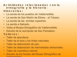 Actividades relacionadas con   la etnografía y la historia : Itinerarios: La senda de los pueblos de Valderredible. La senda de San Martín de Elines – el Tobazo. La senda de las  ermitas rupestres. La senda a Salcedo. Visita al Museo Etnográfico de Valderredible. Estudio de la necrópolis de San Pantaleón. Talleres: Taller de apicultura. Taller de la lana y los tintes naturales. Taller de elaboración de pan. Taller de elaboración de mermeladas artesanales. Taller de cosmética natural. Estudio de los fondos del Museo Etnográfico de Valderredible. Taller de tradiciones y etnografía. 