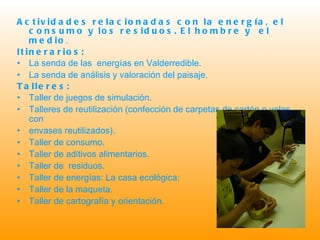 Actividades relacionadas con la energía, el consumo y los residuos.   El hombre y  el medio . Itinerarios: La senda de las  energías en Valderredible. La senda de análisis y valoración del paisaje. Talleres: Taller de juegos de simulación.  Talleres de reutilización (confección de carpetas de cartón o velas con  envases reutilizados). Taller de consumo. Taller de aditivos alimentarios. Taller de  residuos. Taller de energías: La casa ecológica: Taller de la maqueta. Taller de cartografía y orientación.  
