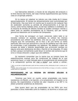 Los fabricantes deberán, a través de las etiquetas del producto o
la ficha técnica del mismo, dar esas mismas especificaciones que hemos
visto en el ejemplo anterior.

      En la resina sin catalizar se calcula una vida media de 6 meses
aproximadamente. El tiempo de almacenamiento será suministrado por
el fabricante. Hay que tener en cuenta que la ausencia de cualquier tipo
de acelerador aumenta su período de almacenamiento si el tipo de
resina, como hemos hablado antes, es del tipo isoftálico ó ortoftálico. En
la mayoría de tiendas de efectos navales se pueden conseguir resinas y
sobre todo en aquellos proveedores de la industria, que por norma
general se relacionan con el nombre de Composites.

      Una forma de conseguir un buen comercial, sobre todo si se
necesita comprar en grandes cantidades, es utilizar los mismos
proveedores que utilizan los astilleros. Una vez yo, que no encontraba
ninguno que me convenciera, así lo hice y de una forma un tanto
particular sólo tuve que acercarme a uno de los astilleros que más cerca
se encontraba y que trabajaban con plásticos. Me dediqué a ojear los
envases de botes y bidones desechables que arrinconan siempre en
alguna zona para deshacerse de ellos y fijarme en las etiquetas. El resto
es fácil, porque normalmente suele llevar el nombre del comercio que le
sirve e incluso dirección y algún que otro teléfono.

     Es necesario comprobar que la resina que se compra tiene las
especificaciones exactas para las condiciones de trabajo de lo que
queremos hacer y si está indicada para el procedimiento de construcción
y la composición química del mat o tejido* que vamos a utilizar.

* Mat: es una tela no tejida fabricada a partir de hilos cortados de fibra, distribuidos al azar y unidos por un
ligante.
* Tejido: telas de fibra tejidas. Por entrecruzamiento de los hilos de fibra a lo largo y a lo ancho, cruzándose
ambas fibras en el ligamento.


PROPIEDADES DE                        LA      RESINA            EN       ESTADO            SÓLIDO            O
POLIMERIZACIÓN

      Tenemos que tener en cuenta varias propiedades una buena
resistencia a la flexión, a la tracción, a la comprensión, al impacto y a la
dureza. No exponiéndose a fuentes de calor mayores a los 85º C no
deben presentar problemas de distorsión.

      Esto quiere decir que las propiedades de los PRFV son muy
parecidas a otros materiales como la madera y el aluminio e incluso que
 