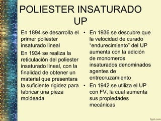 POLIESTER INSATURADO
          UP
• En 1894 se desarrolla el • En 1936 se descubre que
  primer poliester             la velocidad de curado
  insaturado lineal            “endurecimiento” del UP
• En 1934 se realiza la        aumenta con la adición
  reticulación del poliester   de monomeros
  insaturado lineal, con la    insaturados denominados
  finalidad de obtener un      agentes de
  material que presentara      entrecruzamiento
  la suficiente rigidez para • En 1942 se utiliza el UP
  fabricar una pieza           con FV, la cual aumenta
  moldeada                     sus propiedades
                               mecánicas
 