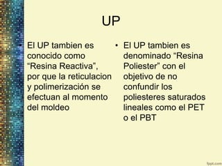 UP
• El UP tambien es       • El UP tambien es
  conocido como            denominado “Resina
  “Resina Reactiva”,       Poliester” con el
  por que la reticulacion objetivo de no
  y polimerización se      confundir los
  efectuan al momento      poliesteres saturados
  del moldeo               lineales como el PET
                           o el PBT
 