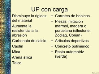 UP con carga
• Disminuye la rigidez   • Carretes de bobinas
  del material           • Piezas imitacion
• Aumenta la               marmol, madera o
  resistencia a la         porcelana (silestone,
  abrasión                 Zodiaq, Corian)
• Carbonato de calcio    • Articulos deportivos
• Caolín                 • Concreto polimerico
• Mica                   • Pasta automotriz
• Arena sílica             (verde)
• Talco
 