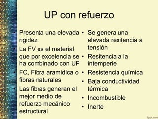 UP con refuerzo
• Presenta una elevada    • Se genera una
  rigidez                   elevada resitencia a
• La FV es el material      tensión
  que por excelencia se   • Resitencia a la
  ha combinado con UP       intemperie
• FC, Fibra aramidica o   • Resistencia química
  fibras naturales        • Baja conductividad
• Las fibras generan el     térmica
  mejor medio de          • Incombustible
  refuerzo mecánico       • Inerte
  estructural
 