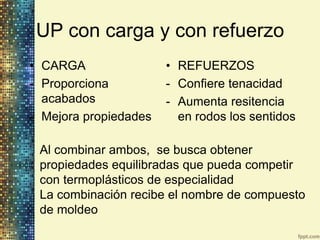 UP con carga y con refuerzo
• CARGA                • REFUERZOS
- Proporciona          - Confiere tenacidad
  acabados             - Aumenta resitencia
- Mejora propiedades     en rodos los sentidos

 Al combinar ambos, se busca obtener
 propiedades equilibradas que pueda competir
 con termoplásticos de especialidad
 La combinación recibe el nombre de compuesto
 de moldeo
 