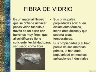 FIBRA DE VIDRIO
• Es un material fibroso      •   Sus principales
  que se obtiene al hacer         propiedades son: buen
  pasas vidrio fundido a          aislamiento térmico,
  través de un disco con          inerte ante ácidos y que
  barrenos muy finos, que         soporta altas
  al solidificarse tiene          temperaturas.
  suficiente flexibilidad para•   Sus propiedades y el bajo
  ser usado como fibra            precio de sus materias
                                  primas, le han dado
                                  popularidad en muchas
                                  aplicaciones industriales
 