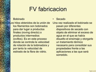 FV fabricacion
• Bobinado                           • Secado
Los hilos obtenidos de la unión de   Una vez realizado el bobinado se
  los filamentos son bobinados         pasan por diferentes
  para dar lugar a productos           dispositivos de secado con
  finales (roving directo) o           objeto de eliminar el exceso de
  productos intermedios                agua en el que se había
  (ovillos). Es en este proceso        disuelto el ensimaje y otorgarle
  donde se controla la velocidad       un tratamiento térmico
  de rotación de la bobinadora y       necesario para consolidar sus
  por tanto la velocidad de            propiedades frente a las
  estirado de la fibra de vidrio.      aplicaciones a las que será
                                       sometido.
 