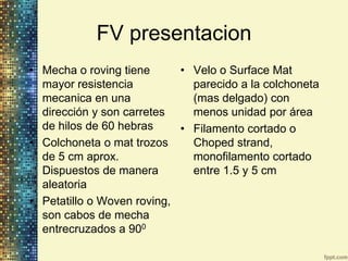 FV presentacion
• Mecha o roving tiene      • Velo o Surface Mat
  mayor resistencia           parecido a la colchoneta
  mecanica en una             (mas delgado) con
  dirección y son carretes    menos unidad por área
  de hilos de 60 hebras     • Filamento cortado o
• Colchoneta o mat trozos     Choped strand,
  de 5 cm aprox.              monofilamento cortado
  Dispuestos de manera        entre 1.5 y 5 cm
  aleatoria
• Petatillo o Woven roving,
  son cabos de mecha
  entrecruzados a 900
 