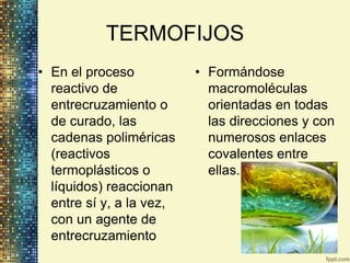TERMOFIJOS
• En el proceso           • Formándose
  reactivo de               macromoléculas
  entrecruzamiento o        orientadas en todas
  de curado, las            las direcciones y con
  cadenas poliméricas       numerosos enlaces
  (reactivos                covalentes entre
  termoplásticos o          ellas.
  líquidos) reaccionan
  entre sí y, a la vez,
  con un agente de
  entrecruzamiento
 
