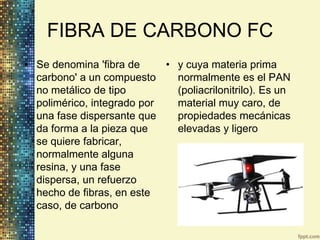 FIBRA DE CARBONO FC
• Se denomina 'fibra de     • y cuya materia prima
  carbono' a un compuesto     normalmente es el PAN
  no metálico de tipo         (poliacrilonitrilo). Es un
  polimérico, integrado por   material muy caro, de
  una fase dispersante que    propiedades mecánicas
  da forma a la pieza que     elevadas y ligero
  se quiere fabricar,
  normalmente alguna
  resina, y una fase
  dispersa, un refuerzo
  hecho de fibras, en este
  caso, de carbono
 