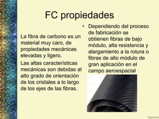 FC propiedades
                              • Dependiendo del proceso
                                de fabricación se
• La fibra de carbono es un obtienen fibras de bajo
  material muy caro, de         módulo, alta resistencia y
  propiedades mecánicas         alargamiento a la rotura o
  elevadas y ligero.            fibras de alto módulo de
• Las altas características     gran aplicación en el
  mecánicas son debidas al campo aeroespacial
  alto grado de orientación
  de los cristales a lo largo
  de los ejes de las fibras.
 