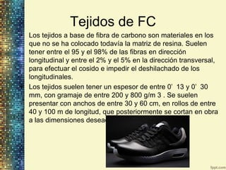 Tejidos de FC
• Los tejidos a base de fibra de carbono son materiales en los
  que no se ha colocado todavía la matriz de resina. Suelen
  tener entre el 95 y el 98% de las fibras en dirección
  longitudinal y entre el 2% y el 5% en la dirección transversal,
  para efectuar el cosido e impedir el deshilachado de los
  longitudinales.
• Los tejidos suelen tener un espesor de entre 0’ 13 y 0’ 30
  mm, con gramaje de entre 200 y 800 g/m 3 . Se suelen
  presentar con anchos de entre 30 y 60 cm, en rollos de entre
  40 y 100 m de longitud, que posteriormente se cortan en obra
  a las dimensiones deseadas.
 