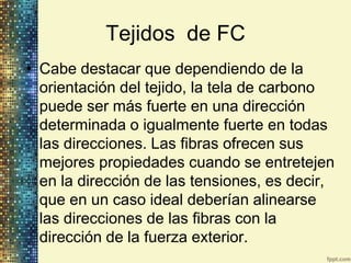 Tejidos de FC
• Cabe destacar que dependiendo de la
  orientación del tejido, la tela de carbono
  puede ser más fuerte en una dirección
  determinada o igualmente fuerte en todas
  las direcciones. Las fibras ofrecen sus
  mejores propiedades cuando se entretejen
  en la dirección de las tensiones, es decir,
  que en un caso ideal deberían alinearse
  las direcciones de las fibras con la
  dirección de la fuerza exterior.
 