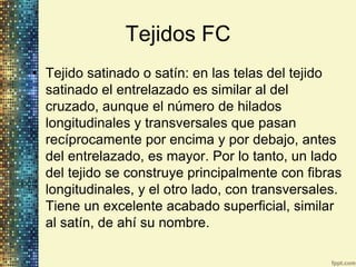 Tejidos FC
• Tejido satinado o satín: en las telas del tejido
  satinado el entrelazado es similar al del
  cruzado, aunque el número de hilados
  longitudinales y transversales que pasan
  recíprocamente por encima y por debajo, antes
  del entrelazado, es mayor. Por lo tanto, un lado
  del tejido se construye principalmente con fibras
  longitudinales, y el otro lado, con transversales.
  Tiene un excelente acabado superficial, similar
  al satín, de ahí su nombre.
 