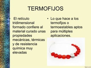 TERMOFIJOS
• El retículo         • Lo que hace a los
  tridimensional        termofijos o
  formado confiere al   termoestables aptos
  material curado unas para múltiples
  propiedades           aplicaciones.
  mecánicas, térmicas
  y de resistencia
  química muy
  elevadas
 