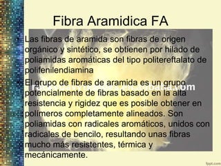 Fibra Aramidica FA
• Las fibras de aramida son fibras de origen
  orgánico y sintético, se obtienen por hilado de
  poliamidas aromáticas del tipo politereftalato de
  polifenilendiamina
• El grupo de fibras de aramida es un grupo
  potencialmente de fibras basado en la alta
  resistencia y rigidez que es posible obtener en
  polímeros completamente alineados. Son
  poliamidas con radicales aromáticos, unidos con
  radicales de bencilo, resultando unas fibras
  mucho más resistentes, térmica y
  mecánicamente.
 