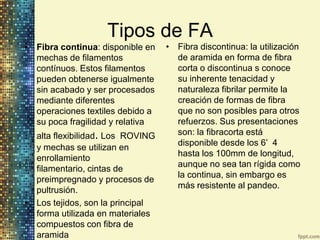 Tipos de FA
• Fibra continua: disponible en   • Fibra discontinua: la utilización
  mechas de filamentos              de aramida en forma de fibra
  contínuos. Estos filamentos       corta o discontinua s conoce
  pueden obtenerse igualmente       su inherente tenacidad y
  sin acabado y ser procesados      naturaleza fibrilar permite la
  mediante diferentes               creación de formas de fibra
  operaciones textiles debido a     que no son posibles para otros
  su poca fragilidad y relativa     refuerzos. Sus presentaciones
  alta flexibilidad. Los ROVING     son: la fibracorta está
                                    disponible desde los 6’ 4
  y mechas se utilizan en
                                    hasta los 100mm de longitud,
  enrollamiento
                                    aunque no sea tan rígida como
  filamentario, cintas de
                                    la continua, sin embargo es
  preimpregnado y procesos de
                                    más resistente al pandeo.
  pultrusión.
• Los tejidos, son la principal
  forma utilizada en materiales
  compuestos con fibra de
  aramida
 