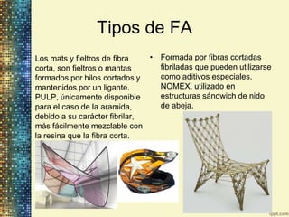Tipos de FA
• Los mats y fieltros de fibra   • Formada por fibras cortadas
  corta, son fieltros o mantas     fibriladas que pueden utilizarse
  formados por hilos cortados y    como aditivos especiales.
  mantenidos por un ligante.       NOMEX, utilizado en
  PULP, únicamente disponible      estructuras sándwich de nido
  para el caso de la aramida,      de abeja.
  debido a su carácter fibrilar,
  más fácilmente mezclable con
  la resina que la fibra corta.
 