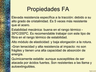 Propiedades FA
• Elevada resistencia específica a la tracción: debido a su
  alto grado de cristalinidad. Es 5 veces más resistente
  que el acero.
• Estabilidad mecánica: buena en el rango térmico -
  30ºC/200ºC. Es recomendable trabajar con este tipo de
  fibra en el rango térmico de estabilidad.
• Alto módulo de elasticidad: y baja elongación a la rotura.
• -Gran tenacidad y alta resistencia al impacto: no son
  frágiles y tienen una alta capacidad de absorción de
  energía.
• Químicamente estable: aunque susceptibles de ser
  atacada por ácidos fuertes. Son resistentes a las llama y
  autoextinguibles.
 