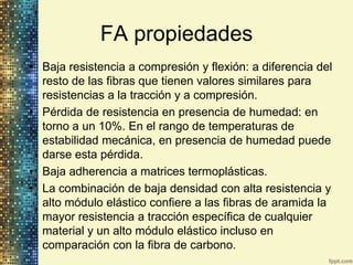 FA propiedades
• Baja resistencia a compresión y flexión: a diferencia del
  resto de las fibras que tienen valores similares para
  resistencias a la tracción y a compresión.
• Pérdida de resistencia en presencia de humedad: en
  torno a un 10%. En el rango de temperaturas de
  estabilidad mecánica, en presencia de humedad puede
  darse esta pérdida.
• Baja adherencia a matrices termoplásticas.
• La combinación de baja densidad con alta resistencia y
  alto módulo elástico confiere a las fibras de aramida la
  mayor resistencia a tracción específica de cualquier
  material y un alto módulo elástico incluso en
  comparación con la fibra de carbono.
 