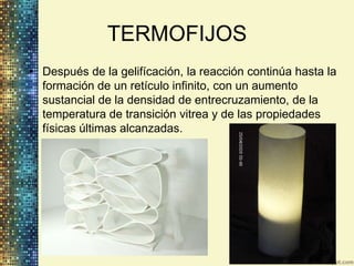 TERMOFIJOS
• Después de la gelifícación, la reacción continúa hasta la
  formación de un retículo infinito, con un aumento
  sustancial de la densidad de entrecruzamiento, de la
  temperatura de transición vitrea y de las propiedades
  físicas últimas alcanzadas.
 