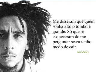 Me disseram que quem 
sonha alto o tombo é 
grande. Só que se 
esqueceram de me 
perguntar se eu tenho 
medo de cair. 
Bob Marley 
