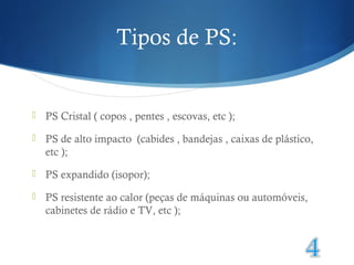 Tipos de PS: 
 PS Cristal ( copos , pentes , escovas, etc ); 
 PS de alto impacto (cabides , bandejas , caixas de plástico, 
etc ); 
 PS expandido (isopor); 
 PS resistente ao calor (peças de máquinas ou automóveis, 
cabinetes de rádio e TV, etc ); 
 