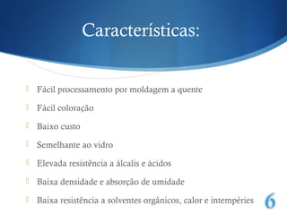 Características: 
 Fácil processamento por moldagem a quente 
 Fácil coloração 
 Baixo custo 
 Semelhante ao vidro 
 Elevada resistência a álcalis e ácidos 
 Baixa densidade e absorção de umidade 
 Baixa resistência a solventes orgânicos, calor e intempéries 
 