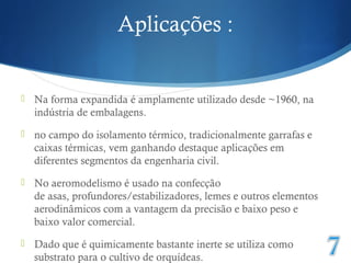 Aplicações : 
 Na forma expandida é amplamente utilizado desde ~1960, na 
indústria de embalagens. 
 no campo do isolamento térmico, tradicionalmente garrafas e 
caixas térmicas, vem ganhando destaque aplicações em 
diferentes segmentos da engenharia civil. 
 No aeromodelismo é usado na confecção 
de asas, profundores/estabilizadores, lemes e outros elementos 
aerodinâmicos com a vantagem da precisão e baixo peso e 
baixo valor comercial. 
 Dado que é quimicamente bastante inerte se utiliza como 
substrato para o cultivo de orquídeas. 
 