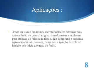Aplicações : 
 Pode ser usado em bombas termonucleares bifásicas pois 
após a fissão da primeira ogiva, transforma-se em plasma 
pela atuação de raios x da fissão, que comprime a segunda 
ogiva espalhando os raios, causando a ignição da vela de 
ignição que inicia a reação de fusão. 
 
