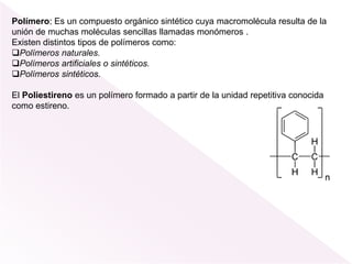 Polímero: Es un compuesto orgánico sintético cuya macromolécula resulta de la
unión de muchas moléculas sencillas llamadas monómeros .
Existen distintos tipos de polímeros como:
Polímeros naturales.
Polímeros artificiales o sintéticos.
Polímeros sintéticos.
El Poliestireno es un polímero formado a partir de la unidad repetitiva conocida
como estireno.
 