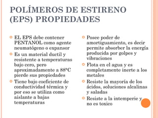 POLÍMEROS DE ESTIRENO
(EPS) PROPIEDADES

   EL EPS debe contener           Posee poder de
    PENTANOL como agente            amortiguamiento, es decir
    neumatógeno o expansor          permite absorber la energía
   Es un material ductil y         producida por golpes y
    resistente a temperaturas       vibraciones
    bajo cero, pero                Flota en el agua y es
    aproximadamente a 88°C          completamente inerte a los
    pierde sus propiedades          metales
   Tiene bajo coeficiente de      Resiste la mayoría de los
    conductividad térmica y         ácidos, soluciones alcalinas
    por eso se utiliza como         y saladas
    aislante a bajas               Resiste a la intemperie y
    temperaturas                    no es toxico
 
