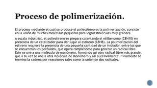El proceso mediante el cual se produce el poliestireno es la polimerización, consiste
en la unión de muchas moléculas pequeñas para lograr moléculas muy grandes.
A escala industrial, el poliestireno se prepara calentando el etilbenceno (C8H10) en
presencia de un catalizador para dar lugar al estireno (C8H8). La polimerización del
estireno requiere la presencia de una pequeña cantidad de un iniciador, entre los que
se encuentran los peróxidos, que opera rompiéndose para generar un radical libre.
Este se une a una molécula de monómero, formando así otro radical libre más grande,
que a su vez se une a otra molécula de monómero y así sucesivamente. Finalmente se
termina la cadena por reacciones tales como la unión de dos radicales.
 