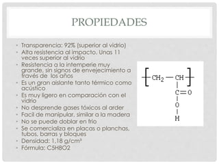 PROPIEDADES
• Transparencia: 92% (superior al vidrio)
• Alta resistencia al impacto. Unas 11
veces superior al vidrio
• Resistencia a la intemperie muy
grande, sin signos de envejecimiento a
través de los años
• Es un gran aislante tanto térmico como
acústico
• Es muy ligero en comparación con el
vidrio
• No desprende gases tóxicos al arder
• Facil de manipular, similar a la madera
• No se puede doblar en frio
• Se comercializa en placas o planchas,
tubos, barras y bloques
• Densidad: 1,18 g/cm³
• Fórmula: C5H8O2
 