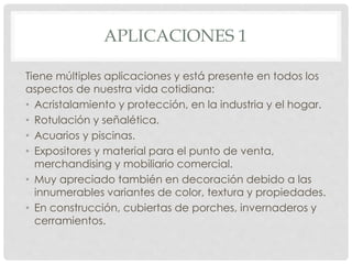 APLICACIONES 1
Tiene múltiples aplicaciones y está presente en todos los
aspectos de nuestra vida cotidiana:
• Acristalamiento y protección, en la industria y el hogar.
• Rotulación y señalética.
• Acuarios y piscinas.
• Expositores y material para el punto de venta,
merchandising y mobiliario comercial.
• Muy apreciado también en decoración debido a las
innumerables variantes de color, textura y propiedades.
• En construcción, cubiertas de porches, invernaderos y
cerramientos.
 