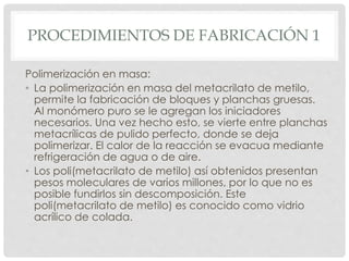 PROCEDIMIENTOS DE FABRICACIÓN 1
Polimerización en masa:
• La polimerización en masa del metacrilato de metilo,
permite la fabricación de bloques y planchas gruesas.
Al monómero puro se le agregan los iniciadores
necesarios. Una vez hecho esto, se vierte entre planchas
metacrílicas de pulido perfecto, donde se deja
polimerizar. El calor de la reacción se evacua mediante
refrigeración de agua o de aire.
• Los poli(metacrilato de metilo) así obtenidos presentan
pesos moleculares de varios millones, por lo que no es
posible fundirlos sin descomposición. Este
poli(metacrilato de metilo) es conocido como vidrio
acrílico de colada.
 