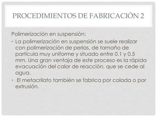 PROCEDIMIENTOS DE FABRICACIÓN 2
Polimerización en suspensión:
• La polimerización en suspensión se suele realizar
con polimerización de perlas, de tamaño de
partícula muy uniforme y situado entre 0.1 y 0.5
mm. Una gran ventaja de este proceso es la rápida
evacuación del calor de reacción, que se cede al
agua.
• El metacrilato también se fabrica por colada o por
extrusión.
 
