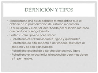 DEFINICIÓN Y TIPOS
• El poliestireno (PS) es un polímero termoplástico que se
obtiene de la polimerización del estireno monómero.
• Es duro, rígido y suele ser identificado por el sonido metálico
que produce al ser golpeado.
• Existen cuatro tipos de poliestireno:
- Poliestireno cristal: transparente, rígido y quebradizo
- Poliestireno de alto impacto o antichoque: resistente al
impacto y opaco blanquecino
- Poliestireno expandido o corcho blanco: muy ligero
- Poliestireno extruido: similar al expandido pero mas denso
e impermeable.
 