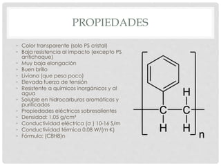 PROPIEDADES
• Color transparente (solo PS cristal)
• Baja resistencia al impacto (excepto PS
antichoque)
• Muy baja elongación
• Buen brillo
• Liviano (que pesa poco)
• Elevada fuerza de tensión
• Resistente a químicos inorgánicos y al
agua
• Soluble en hidrocarburos aromáticos y
purificados
• Propiedades eléctricas sobresalientes
• Densidad: 1,05 g/cm³
• Conductividad eléctrica (σ ) 10-16 S/m
• Conductividad térmica 0.08 W/(m·K)
• Fórmula: (C8H8)n
 