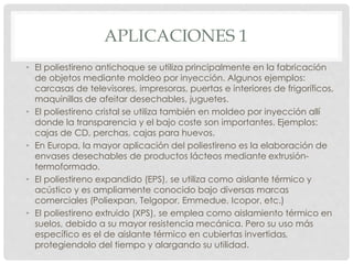 APLICACIONES 1
• El poliestireno antichoque se utiliza principalmente en la fabricación
de objetos mediante moldeo por inyección. Algunos ejemplos:
carcasas de televisores, impresoras, puertas e interiores de frigoríficos,
maquinillas de afeitar desechables, juguetes.
• El poliestireno cristal se utiliza también en moldeo por inyección allí
donde la transparencia y el bajo coste son importantes. Ejemplos:
cajas de CD, perchas, cajas para huevos.
• En Europa, la mayor aplicación del poliestireno es la elaboración de
envases desechables de productos lácteos mediante extrusión-
termoformado.
• El poliestireno expandido (EPS), se utiliza como aislante térmico y
acústico y es ampliamente conocido bajo diversas marcas
comerciales (Poliexpan, Telgopor, Emmedue, Icopor, etc.)
• El poliestireno extruido (XPS), se emplea como aislamiento térmico en
suelos, debido a su mayor resistencia mecánica. Pero su uso más
específico es el de aislante térmico en cubiertas invertidas,
protegiendolo del tiempo y alargando su utilidad.
 