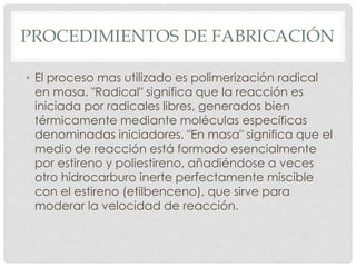 PROCEDIMIENTOS DE FABRICACIÓN
• El proceso mas utilizado es polimerización radical
en masa. "Radical" significa que la reacción es
iniciada por radicales libres, generados bien
térmicamente mediante moléculas específicas
denominadas iniciadores. "En masa" significa que el
medio de reacción está formado esencialmente
por estireno y poliestireno, añadiéndose a veces
otro hidrocarburo inerte perfectamente miscible
con el estireno (etilbenceno), que sirve para
moderar la velocidad de reacción.
 