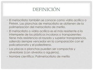 DEFINICIÓN
• El metacrilato también se conoce como vidrio acrílico o
PMMA. Las planchas de metacrilato se obtienen de la
polimerización del metacrilato de metilo.
• El metacrilato o vidrio acrílico es el más resistente a la
intemperie de los plásticos incoloros o transparentes:
tiene más resistencia al rayado y superior transparencia,
saliendo siempre vencedor en la comparación con el
policarbonato y el poliestireno.
• Las placas o planchas pueden ser compactas y
alveolares (con alveolos o agujeros).
• Nombre científico: Polimetacrilato de metilo
 