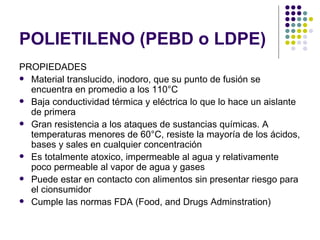 POLIETILENO (PEBD o LDPE)
PROPIEDADES
 Material translucido, inodoro, que su punto de fusión se
  encuentra en promedio a los 110°C
 Baja conductividad térmica y eléctrica lo que lo hace un aislante
  de primera
 Gran resistencia a los ataques de sustancias químicas. A
  temperaturas menores de 60°C, resiste la mayoría de los ácidos,
  bases y sales en cualquier concentración
 Es totalmente atoxico, impermeable al agua y relativamente
  poco permeable al vapor de agua y gases
 Puede estar en contacto con alimentos sin presentar riesgo para
  el cionsumidor
 Cumple las normas FDA (Food, and Drugs Adminstration)
 
