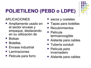 POLIETILENO (PEBD o LDPE)
APLICACIONES                sacos y costales
 Ampliamente usado en      Tapas para botellas
  el sector envase y        Recubrimientos
  empaque, destacando       Película
  en su utilización de       termoencogible
 Bolsas
                            Aislante para cables
 Botellas
                            Tubería conduit
 Envase industrial
                            Película para
 Laminaciones
                             invernadero
 Pelicula para forro       Aislante para cables
 