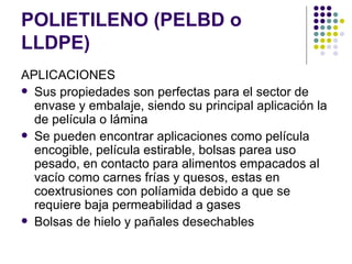 POLIETILENO (PELBD o
LLDPE)
APLICACIONES
 Sus propiedades son perfectas para el sector de
  envase y embalaje, siendo su principal aplicación la
  de película o lámina
 Se pueden encontrar aplicaciones como película
  encogible, película estirable, bolsas parea uso
  pesado, en contacto para alimentos empacados al
  vacío como carnes frías y quesos, estas en
  coextrusiones con políamida debido a que se
  requiere baja permeabilidad a gases
 Bolsas de hielo y pañales desechables
 
