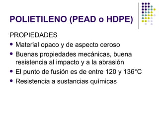 POLIETILENO (PEAD o HDPE)
PROPIEDADES
 Material opaco y de aspecto ceroso

 Buenas propiedades mecánicas, buena
  resistencia al impacto y a la abrasión
 El punto de fusión es de entre 120 y 136°C

 Resistencia a sustancias químicas
 
