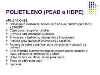POLIETILENO (PEAD o HDPE)
APLICACIONES
 Bolsas para mercancía, bolsas para basura, botellas para leche
  y yougurth
 Cajas para transportar botellas
 Envases para productos químicos
 Envase para jardinería, detergentes y limpiadores
 Frascos para productos cosméticos y capilares
 Aislante de cable y alambre, para conexiones y cuerpos de
  bobinas
 En la industria automotriz recipientes para aceite, gasolina y
  agua, conexiones, mangueras y tubos
 Botes de basura, platos, redes para pesca
 Tinas de baño para bebe
 tapiceria
 