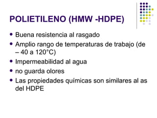 POLIETILENO (HMW -HDPE)
   Buena resistencia al rasgado
   Amplio rango de temperaturas de trabajo (de
    – 40 a 120°C)
   Impermeabilidad al agua
   no guarda olores
   Las propiedades químicas son similares al as
    del HDPE
 