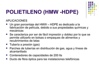 POLIETILENO (HMW -HDPE)
APLICACIONES
 Un gran porcentaje del HMW – HDPE es dedicado a la
  fabricacióin de película, debido a sus propiedades químicas y
  mecánicas
 Se caracteriza por ser de fácil impresión y doblez por lo que se
  permite utilizarlo en bolsas o empaques de alimentos y
  recubrimientos de latas
 Tubería a presión (gas)
 Parches de tuberías en distribución de gas, agua y líneas de
  alcantarillado
 Contenedores de capacidades de 200 lts
 Ducto de fibra óptica para las instalaciones telefónicas
 